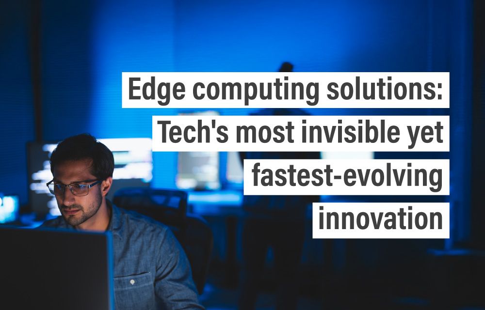 Edge computing solutions: Tech’s most invisible yet fastest-evolving innovation